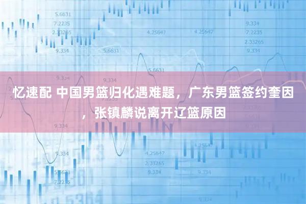 忆速配 中国男篮归化遇难题，广东男篮签约奎因，张镇麟说离开辽篮原因