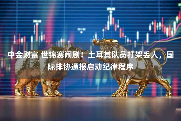 中金财富 世锦赛闹剧！土耳其队员打架丢人，国际排协通报启动纪律程序