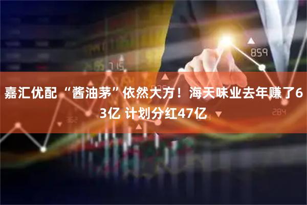 嘉汇优配 “酱油茅”依然大方！海天味业去年赚了63亿 计划分红47亿