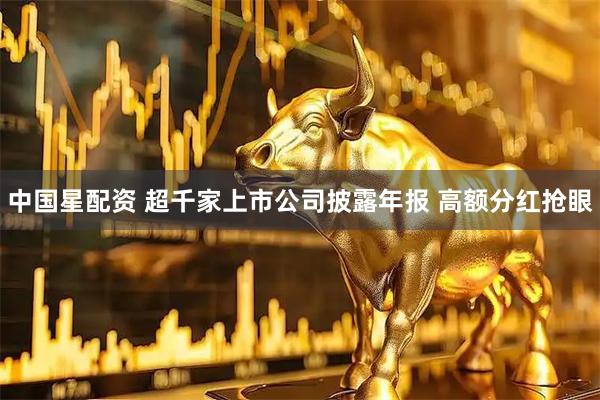 中国星配资 超千家上市公司披露年报 高额分红抢眼