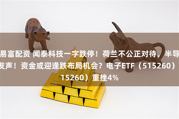 易富配资 闻泰科技一字跌停！荷兰不公正对待，半导体协会发声！资金或迎逢跌布局机会？电子ETF（515260）重挫4%