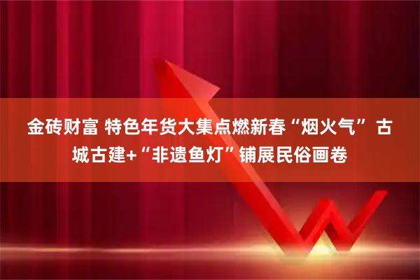 金砖财富 特色年货大集点燃新春“烟火气” 古城古建+“非遗鱼灯”铺展民俗画卷
