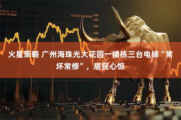 火星策略 广州海珠光大花园一楼栋三台电梯“常坏常修”，居民心惊