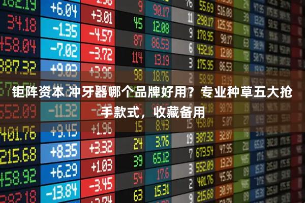 钜阵资本 冲牙器哪个品牌好用？专业种草五大抢手款式，收藏备用
