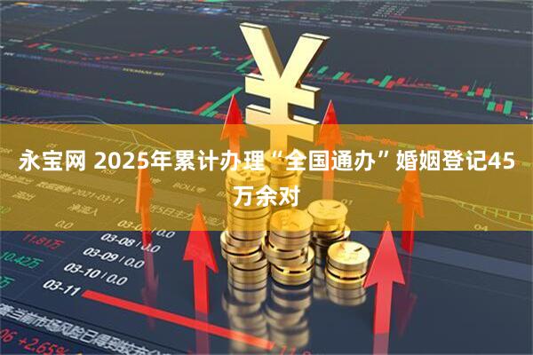 永宝网 2025年累计办理“全国通办”婚姻登记45万余对