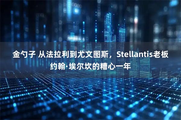 金勺子 从法拉利到尤文图斯，Stellantis老板约翰·埃尔坎的糟心一年