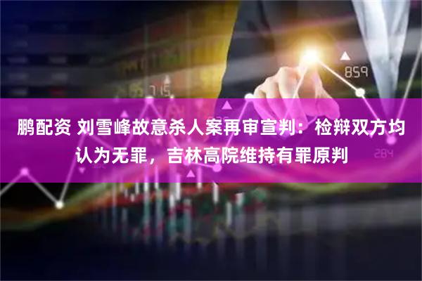 鹏配资 刘雪峰故意杀人案再审宣判：检辩双方均认为无罪，吉林高院维持有罪原判