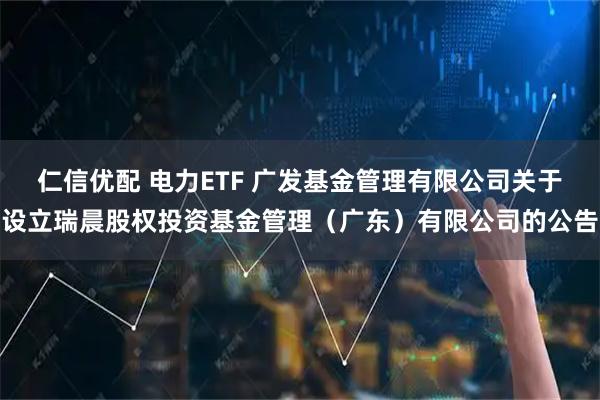仁信优配 电力ETF 广发基金管理有限公司关于设立瑞晨股权投资基金管理（广东）有限公司的公告