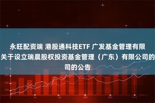 永旺配资端 港股通科技ETF 广发基金管理有限公司关于设立瑞晨股权投资基金管理（广东）有限公司的公告
