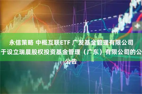 永信策略 中概互联ETF 广发基金管理有限公司关于设立瑞晨股权投资基金管理（广东）有限公司的公告