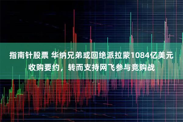 指南针股票 华纳兄弟或回绝派拉蒙1084亿美元收购要约，转而支持网飞参与竞购战