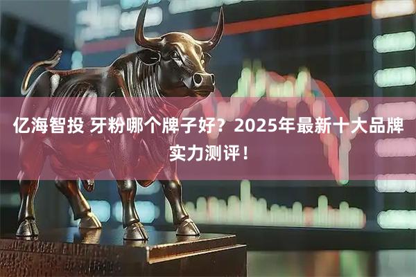 亿海智投 牙粉哪个牌子好？2025年最新十大品牌实力测评！