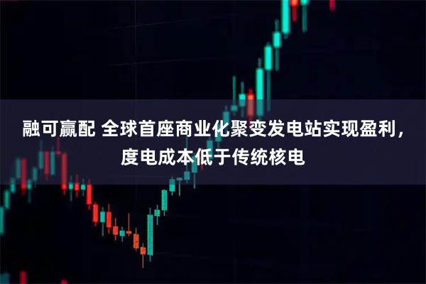 融可赢配 全球首座商业化聚变发电站实现盈利，度电成本低于传统核电