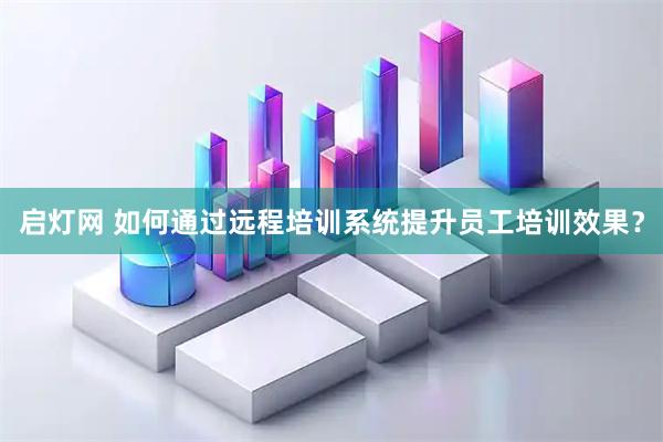 启灯网 如何通过远程培训系统提升员工培训效果？