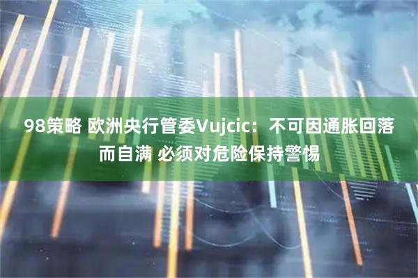 98策略 欧洲央行管委Vujcic：不可因通胀回落而自满 必须对危险保持警惕