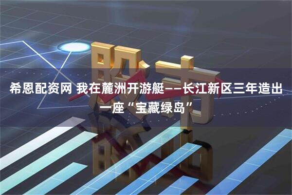 希恩配资网 我在麓洲开游艇——长江新区三年造出一座“宝藏绿岛”